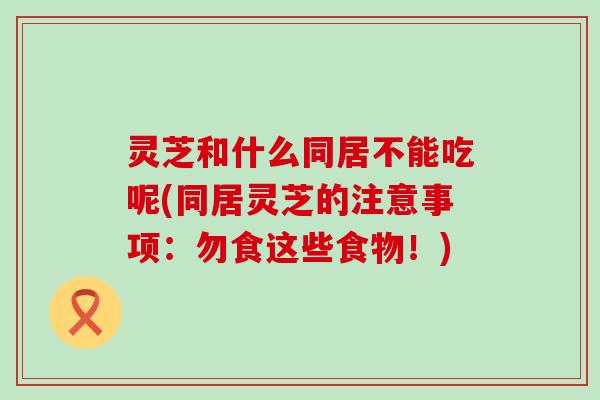 灵芝和什么同居不能吃呢(同居灵芝的注意事项：勿食这些食物！)