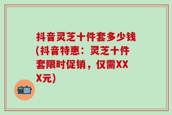 抖音灵芝十件套多少钱(抖音特惠：灵芝十件套限时促销，仅需XXX元)