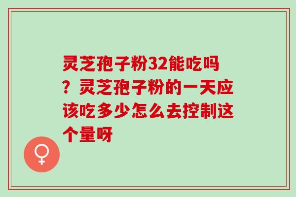 灵芝孢子粉32能吃吗？灵芝孢子粉的一天应该吃多少怎么去控制这个量呀
