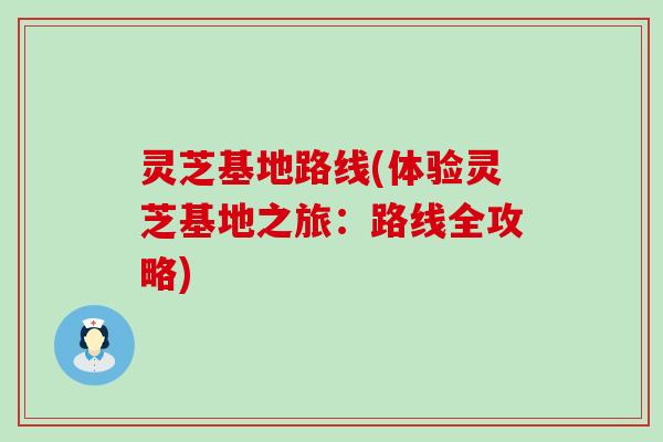 灵芝基地路线(体验灵芝基地之旅：路线全攻略)