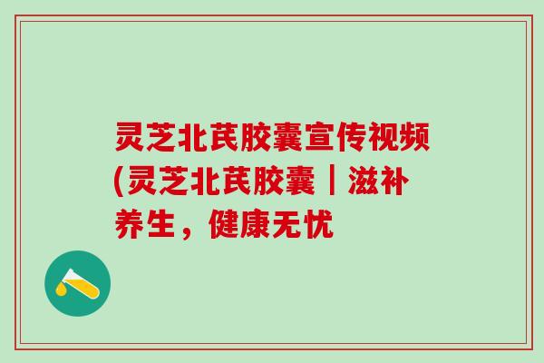 灵芝北芪胶囊宣传视频(灵芝北芪胶囊｜滋补养生，健康无忧