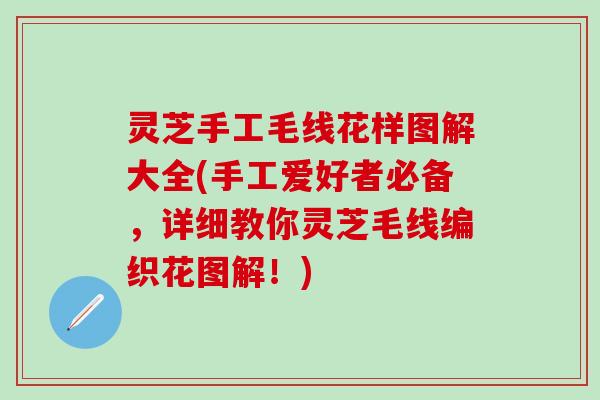 灵芝手工毛线花样图解大全(手工爱好者必备，详细教你灵芝毛线编织花图解！)