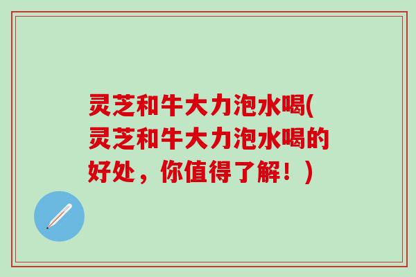 灵芝和牛大力泡水喝(灵芝和牛大力泡水喝的好处,你值得了解!) 灵芝和牛大力泡水喝(灵芝和牛大力泡水喝的好处,你值得了解!)