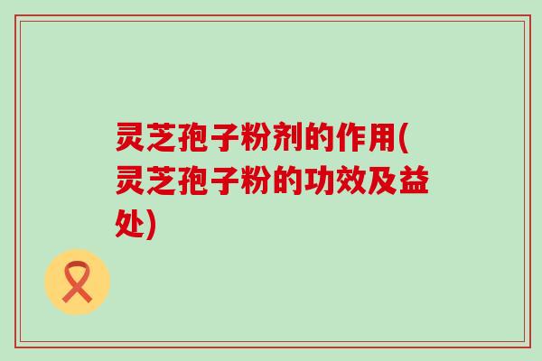 灵芝孢子粉剂的作用(灵芝孢子粉的功效及益处)