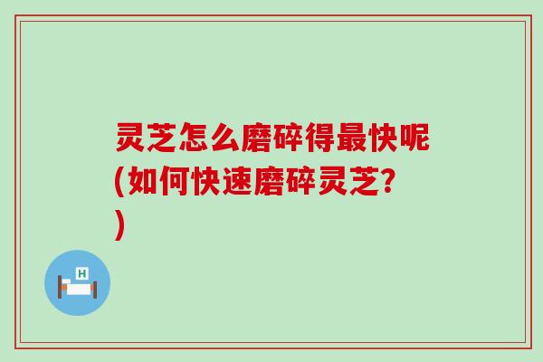 灵芝怎么磨碎得最快呢(如何快速磨碎灵芝？)