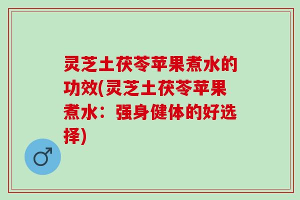 灵芝土茯苓苹果煮水的功效(灵芝土茯苓苹果煮水：强身健体的好选择)