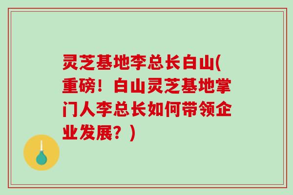 灵芝基地李总长白山(重磅!白山灵芝基地掌门人李总长如何带领企业发展?) 灵芝基地李总长白山(重磅!白山灵芝基地掌门人李总长如何带领企业发展?)