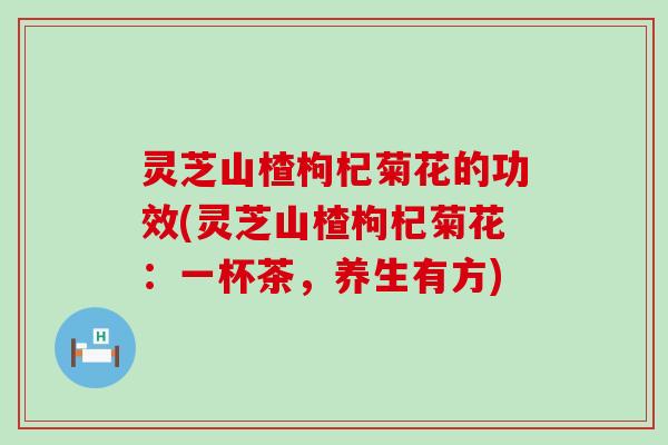 灵芝山楂枸杞菊花的功效(灵芝山楂枸杞菊花：一杯茶，养生有方)