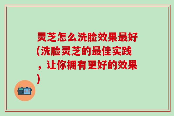 灵芝怎么洗脸效果最好(洗脸灵芝的最佳实践，让你拥有更好的效果)
