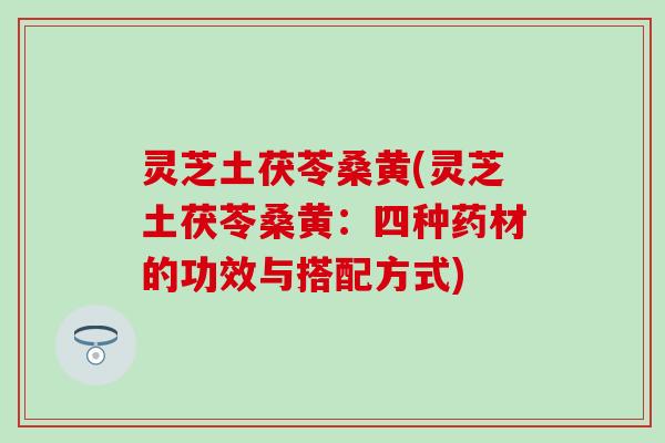 灵芝土茯苓桑黄(灵芝土茯苓桑黄：四种药材的功效与搭配方式)