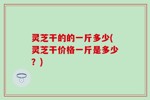 灵芝干的的一斤多少(灵芝干价格一斤是多少？)
