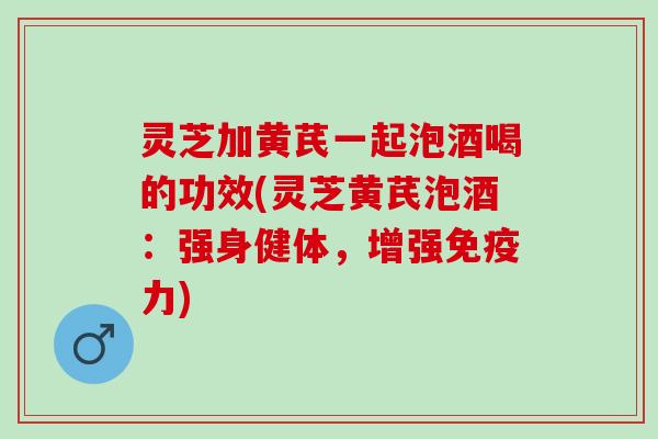 灵芝加黄芪一起泡酒喝的功效(灵芝黄芪泡酒：强身健体，增强免疫力)