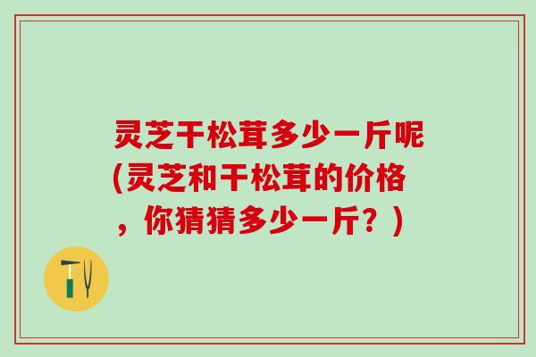 灵芝干松茸多少一斤呢(灵芝和干松茸的价格，你猜猜多少一斤？)