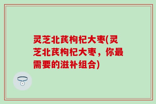 灵芝北芪枸杞大枣(灵芝北芪枸杞大枣，你最需要的滋补组合)