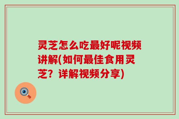 灵芝怎么吃最好呢视频讲解(如何最佳食用灵芝？详解视频分享)