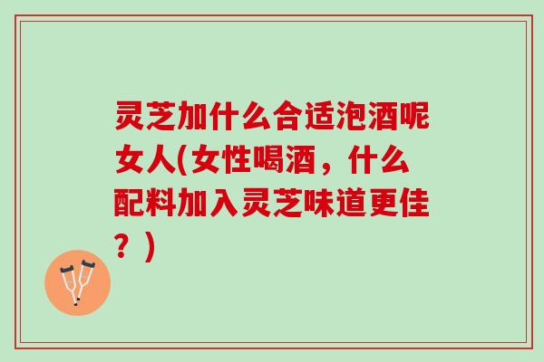 灵芝加什么合适泡酒呢女人(女性喝酒，什么配料加入灵芝味道更佳？)