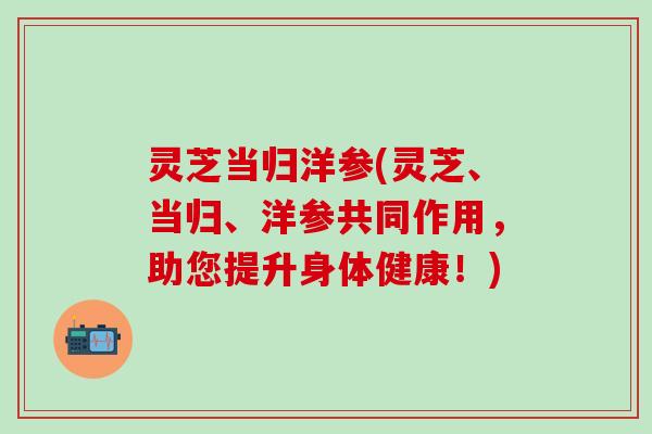 灵芝当归洋参(灵芝、当归、洋参共同作用，助您提升身体健康！)