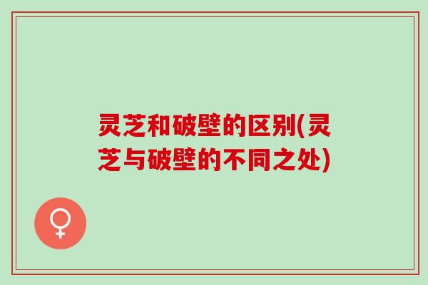 灵芝和破壁的区别(灵芝与破壁的不同之处)
