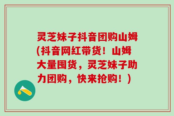 灵芝妹子抖音团购山姆(抖音网红带货！山姆大量囤货，灵芝妹子助力团购，快来抢购！)