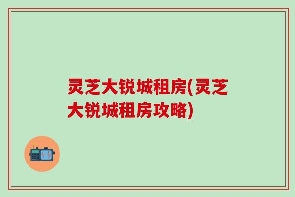灵芝大锐城租房(灵芝大锐城租房攻略)