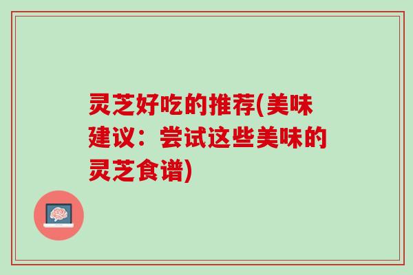 灵芝好吃的推荐(美味建议:尝试这些美味的灵芝食谱) 灵芝好吃的推荐(美味建议:尝试这些美味的灵芝食谱)