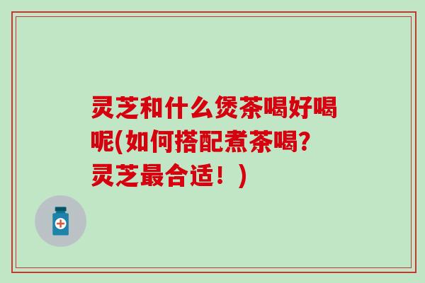 灵芝和什么煲茶喝好喝呢(如何搭配煮茶喝？灵芝最合适！)