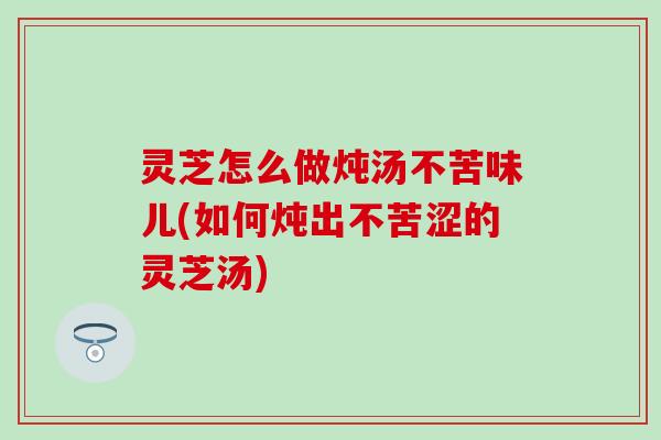灵芝怎么做炖汤不苦味儿(如何炖出不苦涩的灵芝汤)
