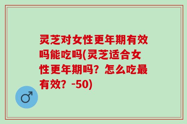灵芝对女性更年期有效吗能吃吗(灵芝适合女性更年期吗？怎么吃最有效？-50)