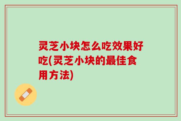 灵芝小块怎么吃效果好吃(灵芝小块的最佳食用方法)