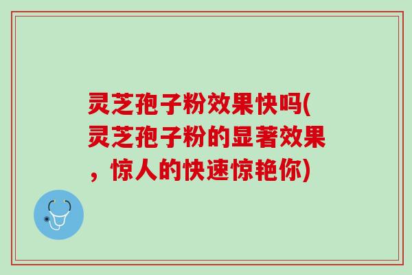 灵芝孢子粉效果快吗(灵芝孢子粉的显著效果，惊人的快速惊艳你)