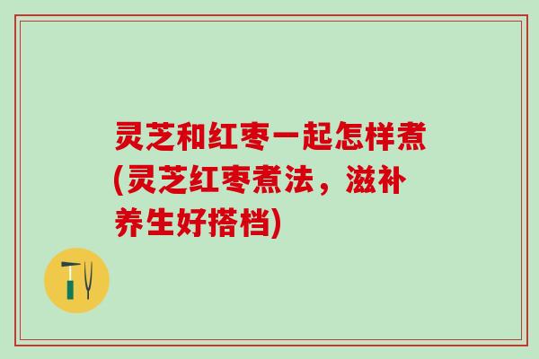 灵芝和红枣一起怎样煮(灵芝红枣煮法，滋补养生好搭档)