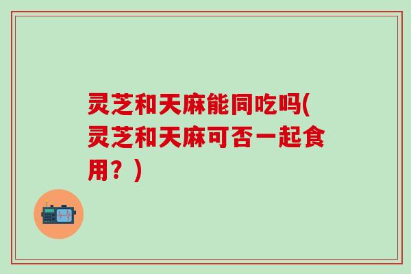 灵芝和天麻能同吃吗(灵芝和天麻可否一起食用？)