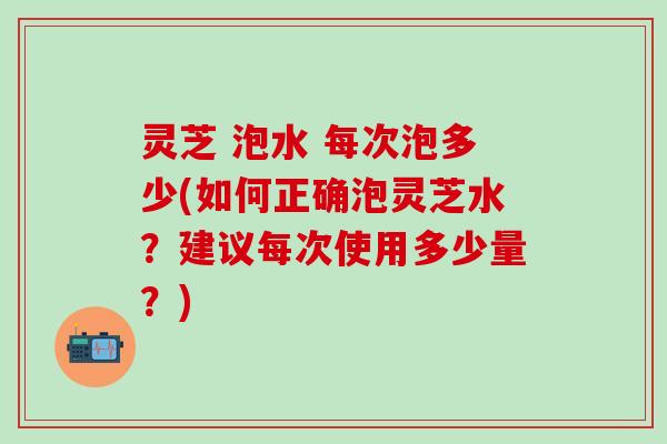 灵芝 泡水 每次泡多少(如何正确泡灵芝水？建议每次使用多少量？)