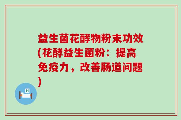 益生菌花酵物粉末功效(花酵益生菌粉：提高免疫力，改善肠道问题)