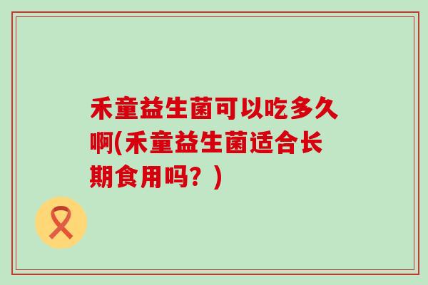 禾童益生菌可以吃多久啊(禾童益生菌适合长期食用吗？)