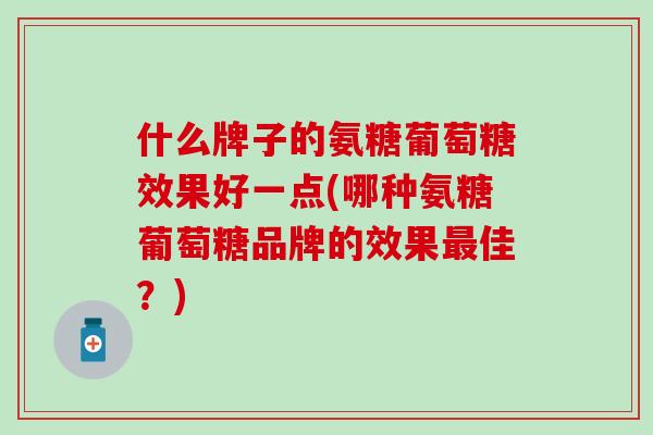 什么牌子的氨糖葡萄糖效果好一点(哪种氨糖葡萄糖品牌的效果最佳？)