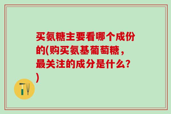 买氨糖主要看哪个成份的(购买氨基葡萄糖，最关注的成分是什么？)