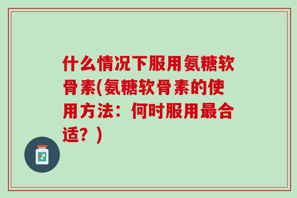 什么情况下服用氨糖软骨素(氨糖软骨素的使用方法：何时服用最合适？)