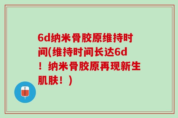 6d纳米骨胶原维持时间(维持时间长达6d！纳米骨胶原再现新生肌肤！)