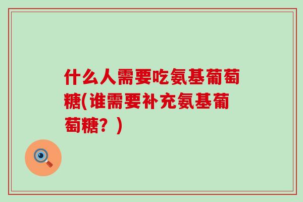 什么人需要吃氨基葡萄糖(谁需要补充氨基葡萄糖？)
