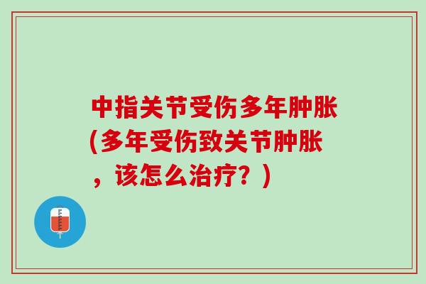中指关节受伤多年肿胀(多年受伤致关节肿胀，该怎么治疗？)