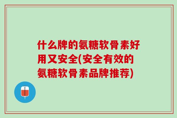 什么牌的氨糖软骨素好用又安全(安全有效的氨糖软骨素品牌推荐)