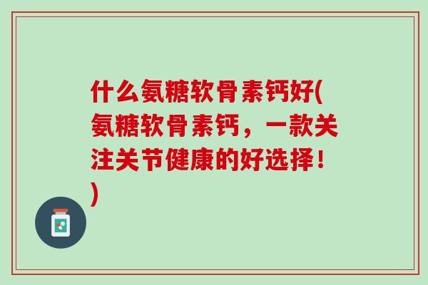 什么氨糖软骨素钙好(氨糖软骨素钙，一款关注关节健康的好选择！)