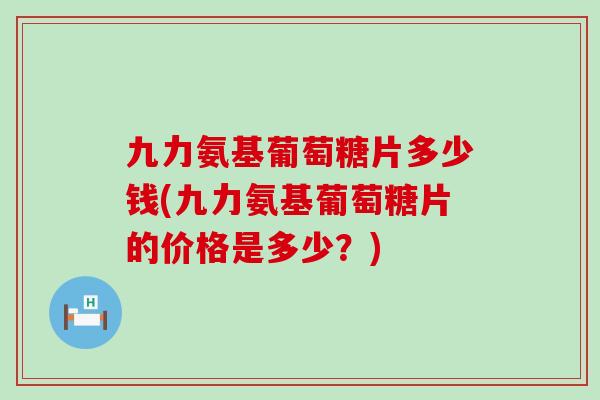 九力氨基葡萄糖片多少钱(九力氨基葡萄糖片的价格是多少?) 九力氨基葡萄糖片多少钱(九力氨基葡萄糖片的价格是多少?)