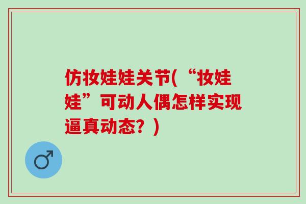 仿妆娃娃关节(“妆娃娃”可动人偶怎样实现逼真动态？)