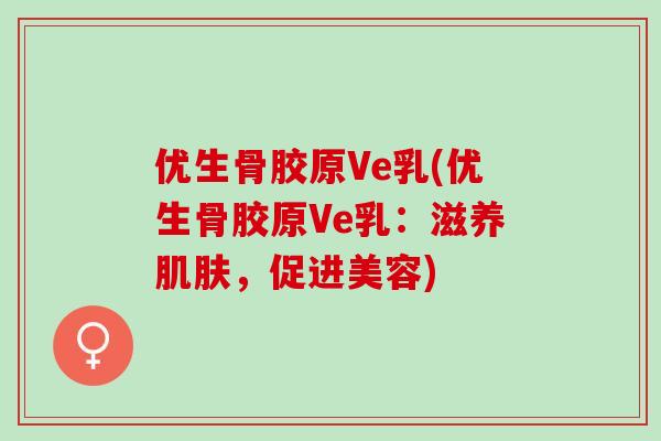 优生骨胶原Ve乳(优生骨胶原Ve乳：滋养肌肤，促进美容)