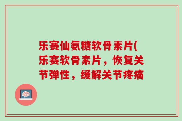 乐赛仙氨糖软骨素片(乐赛软骨素片,恢复关节弹性,缓解关节 乐赛仙氨糖软骨素片(乐赛软骨素片,恢复关节弹性,缓解关节