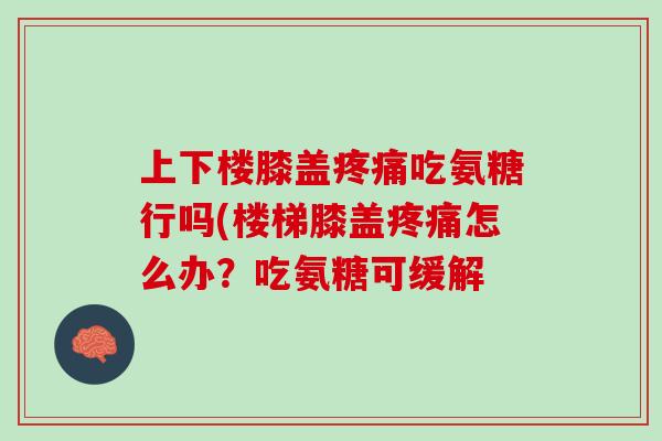 上下楼膝盖疼痛吃氨糖行吗(楼梯膝盖疼痛怎么办？吃氨糖可缓解