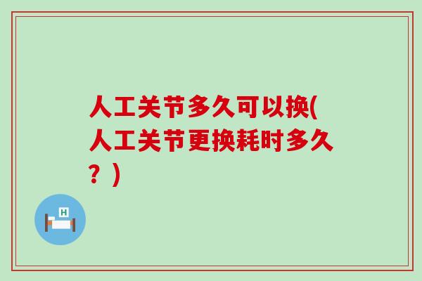 人工关节多久可以换(人工关节更换耗时多久?) 人工关节多久可以换(人工关节更换耗时多久?)