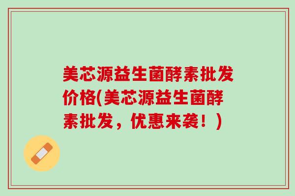 美芯源益生菌酵素批发价格(美芯源益生菌酵素批发，优惠来袭！)